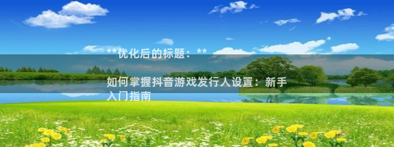 顺盈娱乐的员工待遇怎么样呀：**优化后的标题：**

如何掌握抖音游戏发行人设置：新手
入门指南